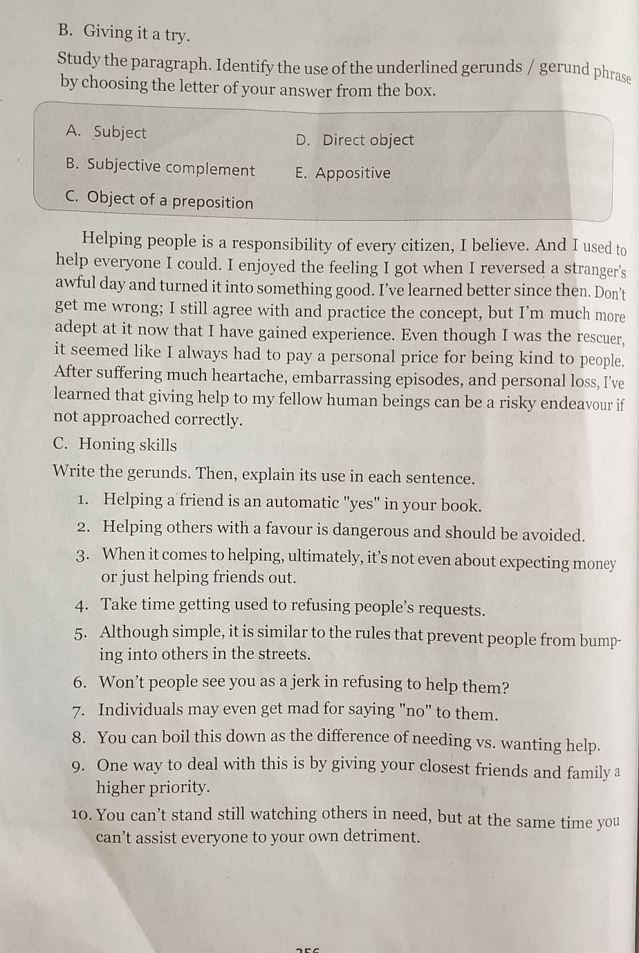 Giving it a try.
Study the paragraph. Identify the use of the underlined gerunds / gerund phrase
by choosing the letter of your answer from the box.
A. Subject D. Direct object
B. Subjective complement E. Appositive
C. Object of a preposition
Helping people is a responsibility of every citizen, I believe. And I used to
help everyone I could. I enjoyed the feeling I got when I reversed a stranger's
awful day and turned it into something good. I’ve learned better since then. Don’t
get me wrong; I still agree with and practice the concept, but I’m much more
adept at it now that I have gained experience. Even though I was the rescuer,
it seemed like I always had to pay a personal price for being kind to people.
After suffering much heartache, embarrassing episodes, and personal loss, I’ve
learned that giving help to my fellow human beings can be a risky endeavour if
not approached correctly.
C. Honing skills
Write the gerunds. Then, explain its use in each sentence.
1. Helping a friend is an automatic "yes" in your book.
2. Helping others with a favour is dangerous and should be avoided.
3. When it comes to helping, ultimately, it’s not even about expecting money
or just helping friends out.
4. Take time getting used to refusing people’s requests.
5. Although simple, it is similar to the rules that prevent people from bump-
ing into others in the streets.
6. Won’t people see you as a jerk in refusing to help them?
7. Individuals may even get mad for saying "no" to them.
8. You can boil this down as the difference of needing vs. wanting help.
9. One way to deal with this is by giving your closest friends and family a
higher priority.
10. You can’t stand still watching others in need, but at the same time you
can’t assist everyone to your own detriment.