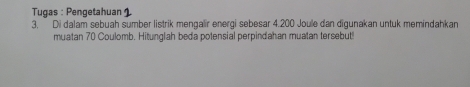 Tugas : Pengetahuan 1 
3, Di dalam sebuah sumber listrik mengalir energi sebesar 4.200 Joule dan digunakan untuk memindahkan 
muatan 70 Coulomb. Hitunglah beda potensial perpindahan muatan tersebut!