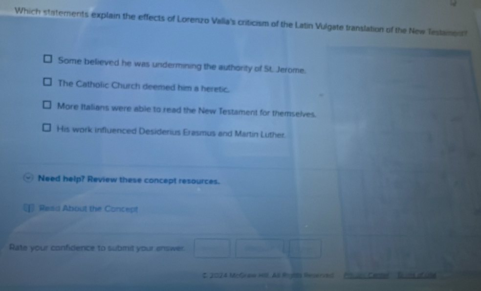 Which statements explain the effects of Lorenzo Valia's criticism of the Latin Vulgate translation of the New Testament
Some believed he was undermining the authority of St. Jerome.
The Catholic Church deemed him a heretic.
More Italians were able to read the New Testament for themselves.
His work influenced Desiderius Erasmus and Martin Luther.
Need help? Review these concept resources.
Read About the Concept
Rate your confidence to submit your answer
C. 2024 McGraw Hil, All Righla Reserved o u Cente Euos of Usé