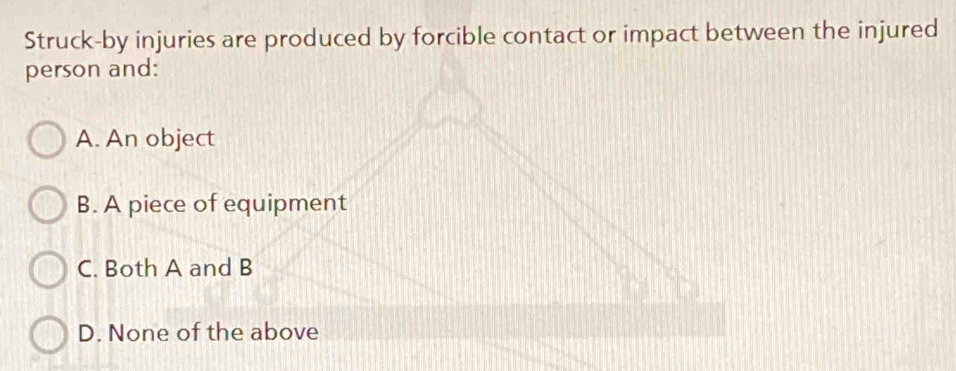 Struck-by injuries are produced by forcible contact or impact between the injured
person and:
A. An object
B. A piece of equipment
C. Both A and B
D. None of the above