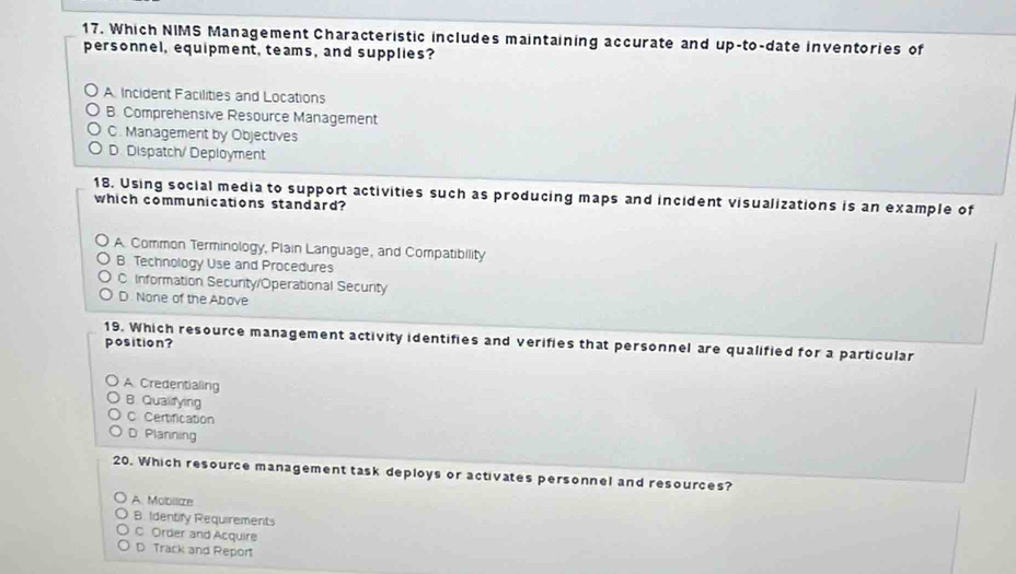 Which NIMS Management Characteristic includes maintaining accurate and up-to-date inventories of
personnel, equipment, teams, and supplies?
A Incident Facilities and Locations
B. Comprehensive Resource Management
C. Management by Objectives
D. Dispatch/ Deployment
18. Using social media to support activities such as producing maps and incident visualizations is an example of
which communications standard?
A. Common Terminology, Plain Language, and Compatibility
B Technology Use and Procedures
C Information Security/Operational Security
D None of the Above
19. Which resource management activity identifies and verifies that personnel are qualified for a particular
position?
A Credentialing
B. Qualifying
C Certification
D Planning
20. Which resource management task deploys or activates personnel and resources?
A. Mobilize
B. Identify Requirements
C Order and Acquire
D Track and Report