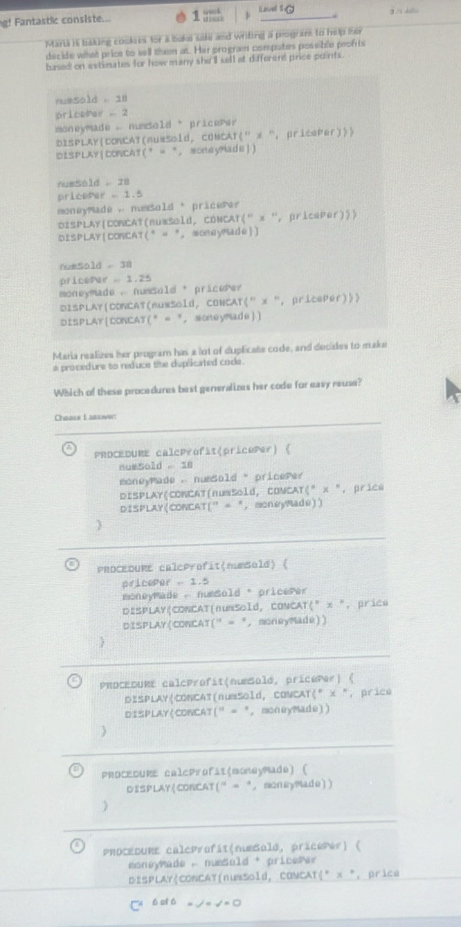 g! Fantastic consiste...
11 LLavel S
Murt hi badng ebekns fef i isaks ssk ad wrting a ploghtrs to hip ier
decide what price to sell then at. Her progran compates possible profrts
based on extimates for how many she ll sell at different price points.
nuesald , 18
pricePer 2
moneymade , nmsold  pricePer
DiSPLAY|CONCAT(numsold, CONCAT(” x “, priceper))>
DISPLAY|CONCAT("= “，MOneyMade|)
nuss6ld  28
pricePer  1.5
moneymade , nussold * pricere?
DISPLAY(CONCAT(nuwsold, CONCAT(" x ', pricaper)))
DISPLAY|CONCAT(° = "，MOneyMade)
numSald , 38
pricemar  1.25
oneymade , nmsold * pricere? 
DISPLAY(CONCAT(BumSold, CONCAT(" x ", pritePer)»)
DISPLAY|CONCAT(" = "， Moneymade)
Maria realizes her program has a lot of duplicate code, and decides to make
a procedure to reduce the deplicated code .
Which of these procedures best generalizes her code for easy reuse?
Chable L abliver
PRDCEDURE caleprofit(pricoPer)《
numSold 18
moneyPade ,numSold"pricePe?
DISPLAY(COWCAT(numSold, COMCAT(" x ", prica
DISPLAY(CONCAT(" = ", moneyMade))
PROCEDURE caleProfit(m#Sold) 
priceper - 1.5
moneyMade , numsold * pricePer
DISPLAY|CONCAT(numsold, CONCAT(" x ", price
DISPLAY(CONCAT(" = ", moneyMadé))
PROCEDURE calcprofit(numSold, pricePer) 
DISPLAY|CONCAT(numSold, CONCAT(" x ", price
DISPLAY(CONCAT(" = ", moneyMade))
PRoCEDURE calcProfii(moneymade) 
DISPLAY(CONCAT(" = "， moneyMade))
PRDCEDURE caléProfit(numSald, pricoPer) 
* Moneymade , numSúld * pricemer
DISPLAY|CONCAT(numSold, COMCAT|* x °, prica
C ó si ó =√= √= □