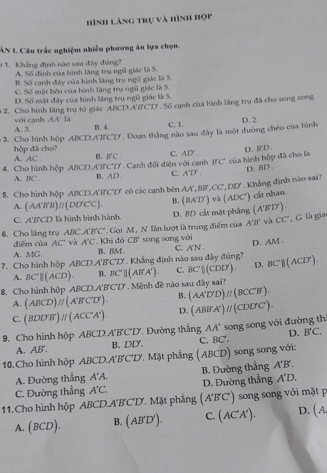 hình lăng trụ và hình họp
ÂN I. Câu trắc nghiệm nhiều phương án lựa chọn.
# 1. Khẳng định nào sau đây đúng?
A. Số đinh của hình lăng trụ ngũ giác là 5.
B. Số cạnh đáy của hình lăng trụ ngũ giác là 5.
C. Số mặt bên của hình lăng trụ ngũ giác là 5.
D. Số mặt đáy của hình lăng trụ ngũ giác là 5.
2. Cho hình lăng trụ tứ giác A ABCD.A'B'C'D *  Số cạnh của hình lăng trụ đã cho song song
với cạnh AA' là
A. 3. B. 4. C. 1.
3. Cho hình hộp ABCD.A'B'C'D'. Đoạn thẳng nào sau dây là một dường chéo của hình D. 2.
hộp đã cho?
A. AC. B. B'C. C. AD'.
4. Cho hình hộp ABCD A'B'C CD' . Cạnh đối diện với cạnh B'C' của hình hộp đã cho là D.B'D .
A. BC . B. AD. C. A'D'.
D. BD .
5. Cho hình hộp ABCD.A'B'C'D' *  có các cạnh bên AA',BB',CC',DD'. Khẳng định nào sai?
A. (AA'B'B)parallel (DD'C'C). B. (BA'D')vlambda (ADC') ) cắt nhau.
C. A'B'CD * là hình bình hành. D. BD cắt mặt phẳng (A'B'D').
6. Cho lăng trụ ABC.A'B'C' Gọi M , N lân lượt là trung điểm của A'B' và CC' , G là gia
diểm của AC' và A'C. Khi dó CB' song song với
A. MG. B. BM . C. A′N . D. AM .
7. Cho hình hộp ABCD.A'B'C'D'. Khẳng định nào sau đây đúng? BC'parallel (ACD').
A. BC'parallel (ACD). B. BC'parallel (AB'A'). C. BC'parallel (CDD'). D.
8. Cho hình hộp ABCD. A'B'C'D'. Mệnh đề nào sau dây sai?
A. (ABCD)parallel (A'B'C'D'). B. (AA'D'D)parallel (BCC'B').
C. (BDD'B')parallel (ACC'A'). D. (ABB'A')parallel (CDD'C').
9. Cho hình hộp ABCD. A'B'C'D' Đường thẳng AA' song song với đường th
D. B'C.
A. AB'. B. DD'. C. BC'.
10. Cho hình hộp ABCD.. A'B'C'D' Mặt phẳng (ABCD) song song với:
A. Đường thẳng A'A. B. Đường thẳng A'B'.
C. Đường thẳng A'C. D. Đường thẳng A'D.
11.Cho hình hộp ABCD.A'B'C'D. Mặt phẳng (A'B'C') song song với mặt p
A. (BCD). B. (AB'D'). C. (AC'A'). D. (A