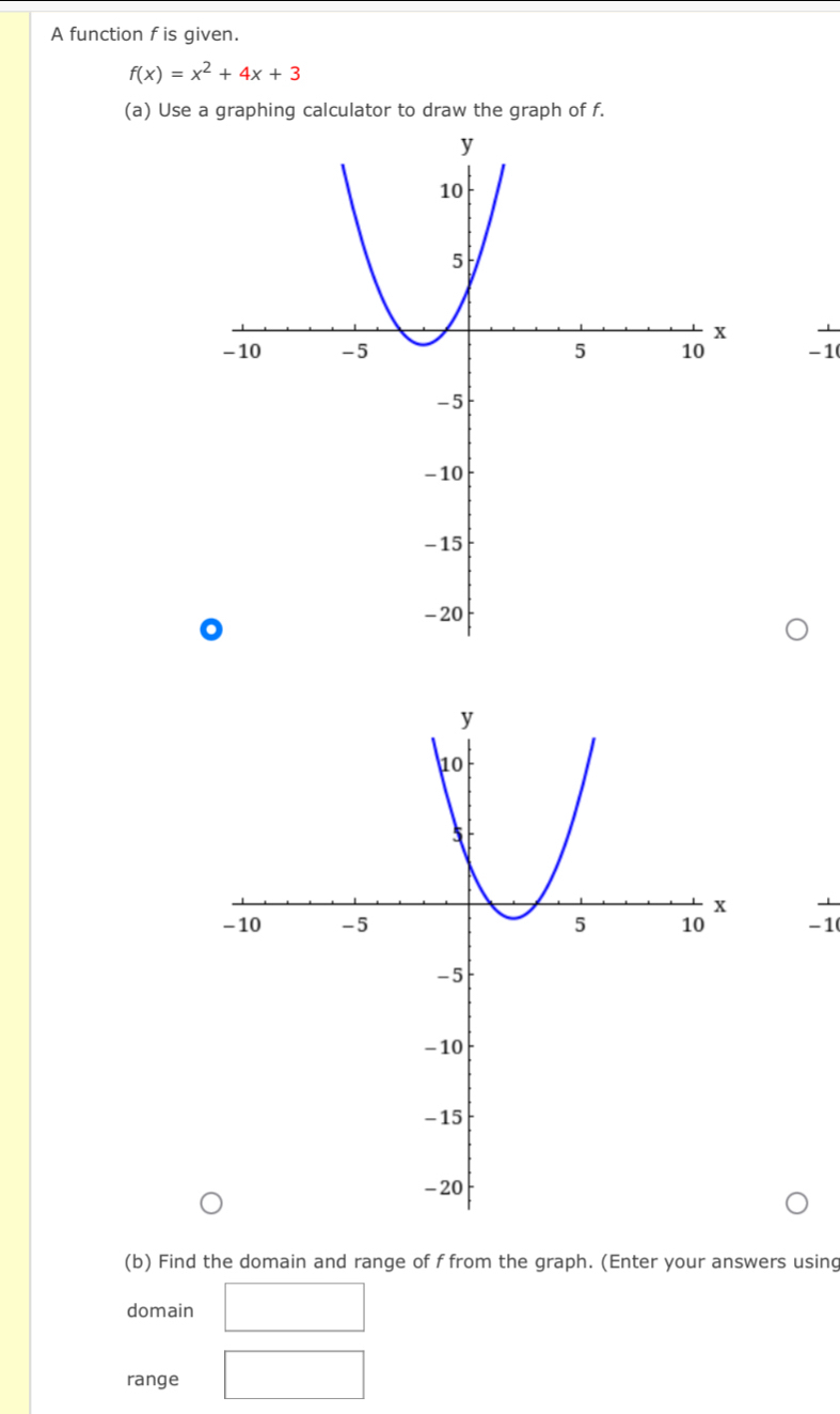 A function f is given.
f(x)=x^2+4x+3
(a) Use a graphing calculator to draw the graph of f.
-1
-1
(b) Find the domain and range of f from the graph. (Enter your answers using 
domain 
range