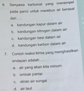 Senyawa karbonat yang menempel
pada panci untuk merebus air berasal
dari ....
a. kandungan kapur dalam air
b. kandungan nitrogen dalam air
c. kandungan besi dalam air
d. kandungan karbon dalam air
7. Contoh reaksi kimia yang menghasilkan
endapan adalah ....
a. air yang akan kita minum
b. ombak pantai
c. aliran air sungai
d. air laut