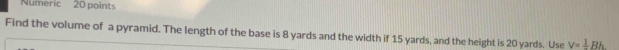 Numeric 20 points 
Find the volume of a pyramid. The length of the base is 8 yards and the width if 15 yards, and the height is 20 yards. Use V=frac 1Bh.