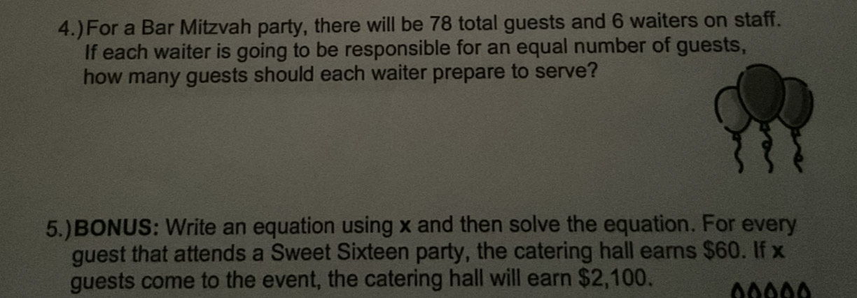 4.)For a Bar Mitzvah party, there will be 78 total guests and 6 waiters on staff. 
If each waiter is going to be responsible for an equal number of guests, 
how many guests should each waiter prepare to serve? 
5.)BONUS: Write an equation using x and then solve the equation. For every 
guest that attends a Sweet Sixteen party, the catering hall earns $60. If x
guests come to the event, the catering hall will earn $2,100. 
^^^^^