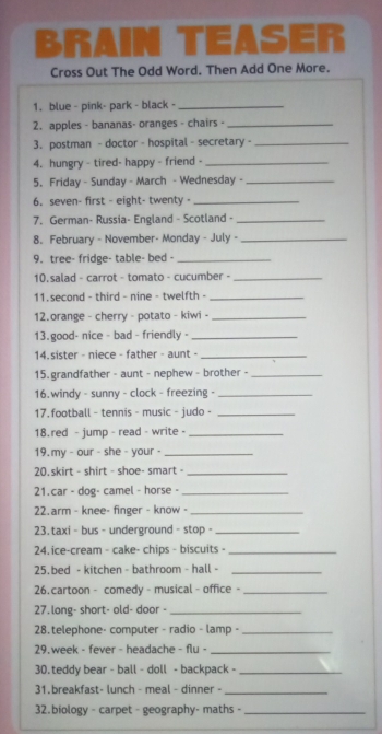 BRAIN TEASER 
Cross Out The Odd Word. Then Add One More. 
1. blue - pink- park - black -_ 
2. apples - bananas- oranges - chairs -_ 
3. postman - doctor - hospital - secretary -_ 
4. hungry - tired- happy - friend -_ 
5. Friday - Sunday - March - Wednesday -_ 
6.seven- first - eight- twenty -_ 
7. German- Russia- England - Scotland -_ 
8. February - November- Monday - July -_ 
9. tree- fridge- table- bed -_ 
10. salad - carrot - tomato - cucumber -_ 
11. second - third - nine - twelfth -_ 
12.orange - cherry - potato - kiwi -_ 
13. good- nice - bad - friendly -_ 
14. sister - niece - father - aunt -_ 
15. grandfather - aunt - nephew - brother -_ 
16. windy - sunny - clock - freezing -_ 
17. football - tennis - music - judo -_ 
18.red - jump - read - write -_ 
19. my - our - she - your -_ 
20.skirt - shirt - shoe- smart -_ 
21.car - dog- camel - horse -_ 
22.arm - knee- finger - know -_ 
23. taxi - bus - underground - stop -_ 
24. ice-cream - cake- chips - biscuits -_ 
25.bed - kitchen - bathroom - hall -_ 
26.cartoon - comedy - musical - office -_ 
27.long- short- old- door -_ 
28.telephone- computer - radio - lamp -_ 
29. week - fever - headache - flu -_ 
30.teddy bear - ball - doll - backpack -_ 
31.breakfast- lunch - meal - dinner -_ 
32.biology - carpet - geography- maths -_