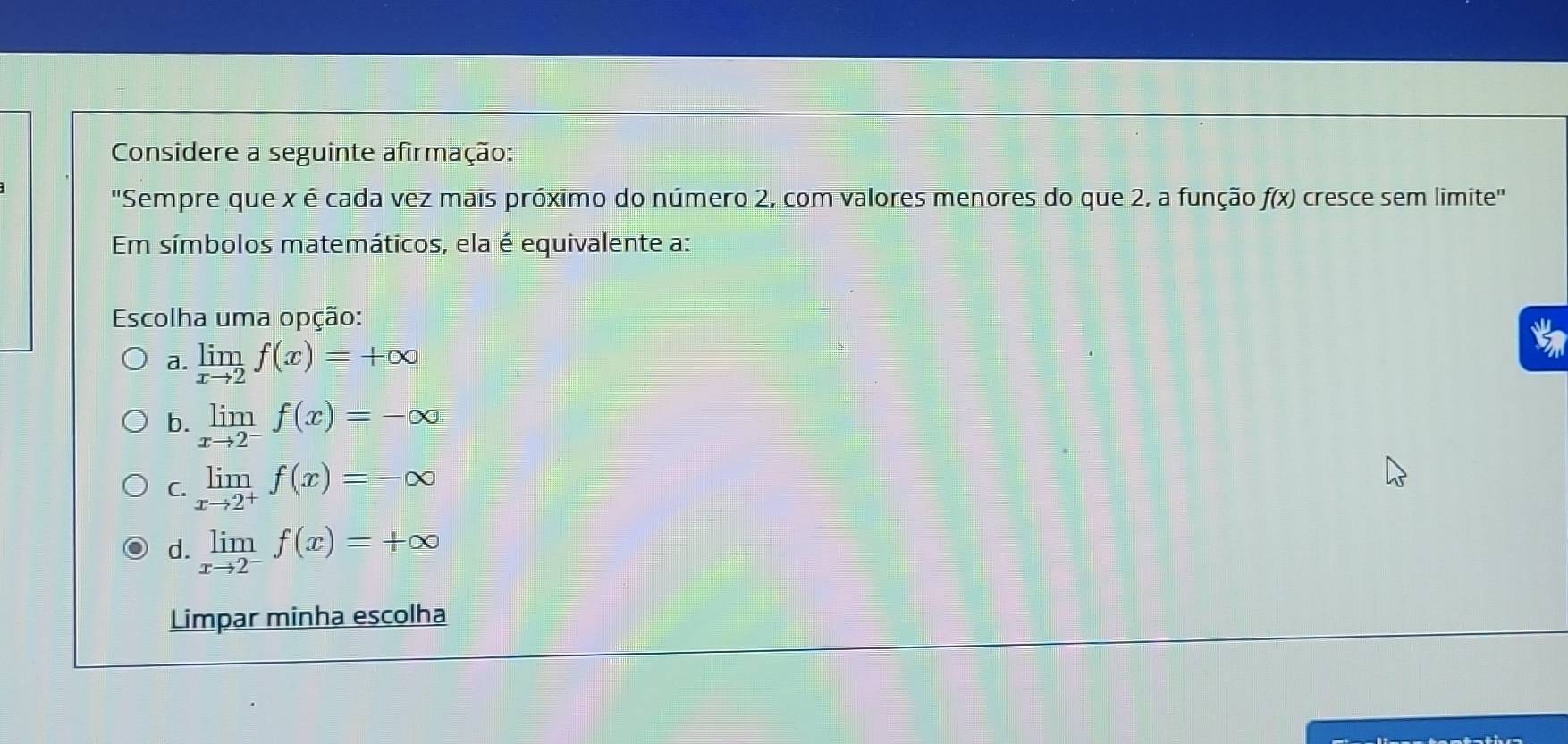 Considere a seguinte afirmação:
"Sempre que x é cada vez mais próximo do número 2, com valores menores do que 2, a função f(x) cresce sem limite"
Em símbolos matemáticos, ela é equivalente a:
Escolha uma opção:
a. limlimits _xto 2f(x)=+∈fty
b. limlimits _xto 2^-f(x)=-∈fty
C. limlimits _xto 2^+f(x)=-∈fty
d. limlimits _xto 2^-f(x)=+∈fty
Limpar minha escolha