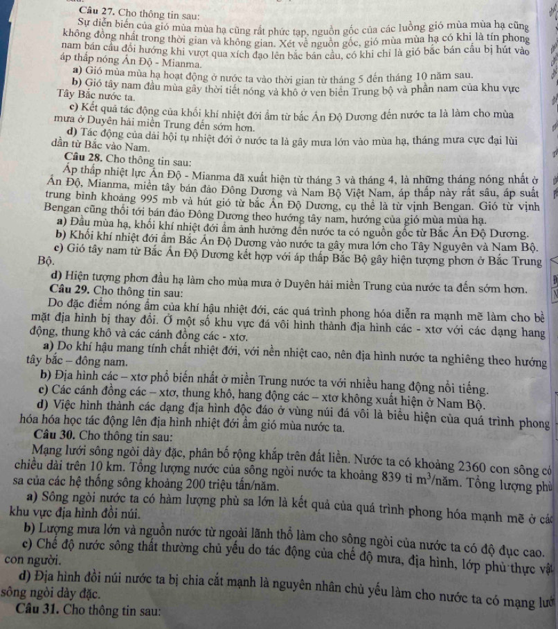 Cho thông tin sau:
Sự diễn biến của gió mùa mùa hạ cũng rất phức tạp, nguồn gốc của các luồng gió mùa mùa hạ cũng
không đồng nhất trong thời gian và không gian. Xét về nguồn gốc, gió mùa mùa hạ có khi là tín phong
nam bán cầu đổi hướng khi vượt qua xích đạo lên bắc bán cầu, có khi chỉ là gió bắc bán cầu bị hút vào
ấp thấp nóng Ấn Độ - Mianma.
a) Gió mùa mùa hạ hoạt động ở nước ta vào thời gian từ tháng 5 đến tháng 10 năm sau.
b) Gió tây nam đầu mùa gây thời tiết nóng và khô ở ven biển Trung bộ và phần nam của khu vực
Tây Bắc nước ta.
c) Kết quả tác động của khối khí nhiệt đới ẩm từ bắc Án Độ Dương đến nước ta là làm cho mùa
mưa ở Duyên hải miền Trung đến sớm hơn.
d) Tác động của dài hội tu nhiệt đới ở nước ta là gây mưa lớn vào mùa hạ, tháng mưa cực đại lùi
dần từ Bắc vào Nam.
Câu 28. Cho thông tin sau:
Ap thấp nhiệt lực Ấn Độ - Mianma đã xuất hiện từ tháng 3 và tháng 4, là những tháng nóng nhất ở
An Độ, Mianma, miền tây bán đảo Đông Dương và Nam Bộ Việt Nam, áp thấp này rất sâu, áp suất   
trung bình khoảng 995 mb và hút gió từ bắc An Độ Dương, cụ thể là từ vịnh Bengan. Gió từ vịnh
Bengan cũng thổi tới bán đảo Đông Dương theo hướng tây nam, hướng của gió mùa mùa hạ.
a) Đầu mùa hạ, khối khí nhiệt đới ẩm ảnh hưởng đến nước ta có nguồn gốc từ Bắc Ấn Độ Dương.
b) Khối khí nhiệt đới ẩm Bắc Án Độ Dương vào nước ta gây mưa lớn cho Tây Nguyên và Nam Bộ.
c) Gió tây nam từ Bắc Án Độ Dương kết hợp với áp thấp Bắc Bộ gây hiện tượng phơn ở Bắc Trung
Bộ.
d) Hiện tượng phơn đầu hạ làm cho mùa mưa ở Duyên hải miền Trung của nước ta đến sớm hơn.
Câu 29. Cho thông tin sau:
Do đặc điểm nóng ẩm của khí hậu nhiệt đới, các quá trình phong hóa diễn ra mạnh mẽ làm cho bề
mặt địa hình bị thay đổi. Ở một số khu vực đá vôi hình thành địa hình các - xtơ với các dạng hang
động, thung khô và các cánh đồng các - xtơ.
a) Do khí hậu mang tính chất nhiệt đới, với nền nhiệt cao, nên địa hình nước ta nghiêng theo hướng
tây bắc - đông nam.
b) Địa hình các - xtơ phổ biến nhất ở miền Trung nước ta với nhiều hang động nổi tiếng.
c) Các cánh đồng các - xtơ, thung khô, hang động các - xtơ không xuất hiện ở Nam Bộ.
d) Việc hình thành các dạng địa hình độc đáo ở vùng núi đá vôi là biểu hiện của quá trình phong
hóa hóa học tác động lên địa hình nhiệt đới ẩm gió mùa nước ta.
Câu 30. Cho thông tin sau:
Mạng lưới sông ngòi dày đặc, phân bố rộng khắp trên đất liền. Nước ta có khoảng 2360 con sông có
chiều dài trên 10 km. Tổng lượng nước của sông ngòi nước ta khoảng 839 tỉ m^3 năm. Tổng lượng phù
sa của các hệ thống sông khoảng 200 triệu tần/năm.
a) Sông ngòi nước ta có hàm lượng phù sa lớn là kết quả của quá trình phong hóa mạnh mẽ ở các
khu vực địa hình đồi núi.
b) Lượng mưa lớn và nguồn nước từ ngoài lãnh thổ làm cho sông ngòi của nước ta có độ đục cao.
c) Chế độ nước sông thất thường chủ yếu do tác động của chế độ mưa, địa hình, lớp phủ thực vật
con người.
d) Địa hình đồi núi nước ta bị chia cắt mạnh là nguyên nhân chủ yếu làm cho nước ta có mạng lướ
sông ngòi dày đặc.
Câu 31. Cho thông tin sau: