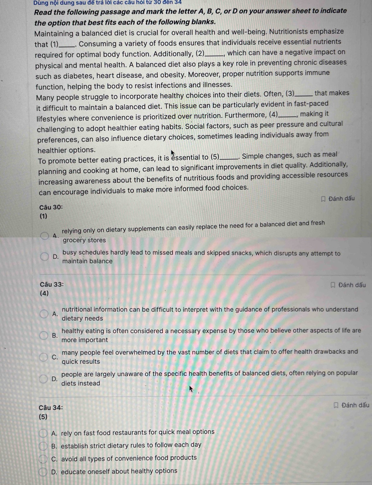 Dùng nội dung sau đế trá lời các câu hói từ 30 đến 34
Read the following passage and mark the letter A, B, C, or D on your answer sheet to indicate
the option that best fits each of the following blanks.
Maintaining a balanced diet is crucial for overall health and well-being. Nutritionists emphasize
that (1)_ . Consuming a variety of foods ensures that individuals receive essential nutrients
required for optimal body function. Additionally, (2)_ , which can have a negative impact on
physical and mental health. A balanced diet also plays a key role in preventing chronic diseases
such as diabetes, heart disease, and obesity. Moreover, proper nutrition supports immune
function, helping the body to resist infections and illnesses.
Many people struggle to incorporate healthy choices into their diets. Often, (3)_ that makes
it difficult to maintain a balanced diet. This issue can be particularly evident in fast-paced
lifestyles where convenience is prioritized over nutrition. Furthermore, (4)_ , making it
challenging to adopt healthier eating habits. Social factors, such as peer pressure and cultural
preferences, can also influence dietary choices, sometimes leading individuals away from
healthier options.
To promote better eating practices, it is essential to (5)_ . Simple changes, such as meal
planning and cooking at home, can lead to significant improvements in diet quality. Additionally,
increasing awareness about the benefits of nutritious foods and providing accessible resources
can encourage individuals to make more informed food choices.
Đánh dấu
Câu 30:
(1)
relying only on dietary supplements can easily replace the need for a balanced diet and fresh
A、
grocery stores
D. busy schedules hardly lead to missed meals and skipped snacks, which disrupts any attempt to
maintain balance
Câu 33: Đánh dấu
(4)
A. nutritional information can be difficult to interpret with the guidance of professionals who understand
dietary needs
healthy eating is often considered a necessary expense by those who believe other aspects of life are
B.
more important
C. many people feel overwhelmed by the vast number of diets that claim to offer health drawbacks and
quick results
people are largely unaware of the specific health benefits of balanced diets, often relying on popular
D. diets instead
Câu 34: Đánh dấu
(5)
A. rely on fast food restaurants for quick meal options
B. establish strict dietary rules to follow each day
C. avoid all types of convenience food products
D. educate oneself about healthy options