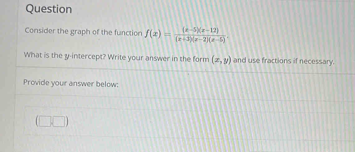 Question
Consider the graph of the function f(x)= ((x-5)(x-12))/(x+3)(x-2)(x-5) . 
What is the y-intercept? Write your answer in the form (x,y) and use fractions if necessary.
Provide your answer below:
1|