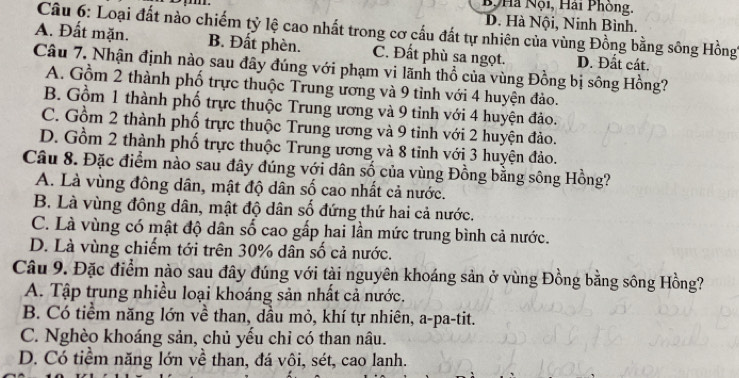 B Hà Nội, Hải Phòng.
D. Hà Nội, Ninh Bình.
Câu 6: Loại đất nào chiếm tỷ lệ cao nhất trong cơ cấu đất tự nhiên của vùng Đồng bằng sông Hồng
A. Đất mặn. B. Đất phèn. C. Đất phù sa ngọt. D. Đất cát.
Câu 7. Nhận định nào sau đây đúng với phạm vi lãnh thổ của vùng Đồng bị sông Hồng?
A. Gồm 2 thành phố trực thuộc Trung ương và 9 tỉnh với 4 huyện đảo.
B. Gồm 1 thành phố trực thuộc Trung ương và 9 tỉnh với 4 huyện đảo.
C. Gồm 2 thành phố trực thuộc Trung ương và 9 tinh với 2 huyện đảo.
D. Gồm 2 thành phố trực thuộc Trung ương và 8 tinh với 3 huyện đảo.
Câu 8. Đặc điểm nào sau đây đúng với dân số của vùng Đồng bằng sông Hồng?
A. Là vùng đông dân, mật độ dân số cao nhất cả nước.
B. Là vùng đồng dân, mật độ dân số đứng thứ hai cả nước.
C. Là vùng có mật độ dân số cao gắp hai lần mức trung bình cả nước.
D. Là vùng chiếm tới trên 30% dân số cả nước.
Câu 9. Đặc điểm nào sau đây đúng với tài nguyên khoáng sản ở vùng Đồng bằng sông Hồng?
A. Tập trung nhiều loại khoáng sản nhất cả nước.
B. Có tiểm năng lớn về than, dầu mỏ, khí tự nhiên, a-pa-tit.
C. Nghèo khoáng sản, chủ yếu chỉ có than nâu.
D. Có tiểm năng lớn về than, đá vôi, sét, cao lanh.