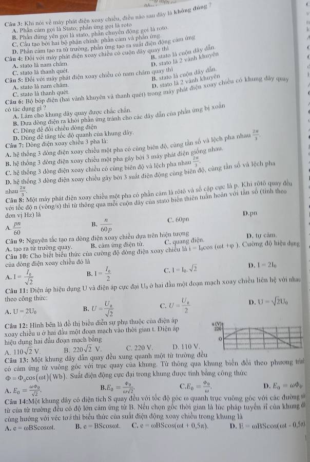 Khi nói về máy phát điện xoay chiều, điều nào sau đây là không đùng 7.
A. Phần cảm gọi là Stato; phần ứng gọi là roto
B. Phần đứng yên gọi là stato, phần chuyển động gọi là roto
C. Câu tạo bởi hai bộ phận chính: phần cám và phân ứng
D. Phần cảm tạo ra từ trường, phần ứng tạo ra suất điện động cảm ứng
B stato là cuộn dây dẫn
Câu 4: Đối với máy phát điện xoay chiêu có cuộn dãy quay thì
A. stato là nam châm
D. stato là 2 vành khuyên
C. stato là thanh quêt
B. stato là cuộn dây dẫn.
Câu 5: Đổi với máy phát điện xoay chiều có nam châm quay thì
A. stato là nam châm
D. stato là 2 vành khuyên
Câu 6: Bộ bóp điện (hai vành khuyên và thanh quét) trong máy phát điện xoay chiều có khung đây quay
C. stato là thanh quét
có tác dụng gi ?
A. Lâm cho khung dây quay được chắc chấn.
B. Đưa đòng điện ra khoi phân ứng tránh cho các dây dẫn của phần ứng bị xoàn
C. Dùng để đổi chiếu đòng điện
D. Dùng để tăng tốc độ quanh của khung dây.
Câu 7: Dòng điện xoay chiêu 3 pha là:  2π /3 .
A. hệ thống 3 dòng điện xoay chiều một pha có cùng biên độ, cùng tần số và lệch pha nhau
B. hệ thống 3 dòng điện xoay chiều một pha gây bởi 3 máy phát điện giống nhau
C. hệ thống 3 dòng điện xoay chiều có cùng biên độ và lệch pha nhau  2π /3 ,
D. hệ thống 3 đòng điện xoay chiều gây bởi 3 suất điện động cùng biên độ, cùng tần số và lệch pha
nhau  2π /3 .
Câu Một máy phát điện xoay chiều một pha có phần cảm là rôtô và số cặp cực là p. Khi rôtô quay đều
với tốc độ n (vòng/s) thỉ từ thông qua mỗi cuộn dây của stato biên thiên tuần hoàn với tần số (tỉnh theo
đơn vị Hz) là D.pn
A.  pn/60   n/60p  C. 60pn
B.
Câu 9: Nguyên tắc tạo ra dòng điện xoay chiều dựa trên hiện tượng D. tự cảm.
A. tạo ra từ trường quay. B. cảm ứng điện từ C. quang điện
Câu 10: Cho biết biểu thức của cường độ dòng điện xoay chiếu là i=I_0cos (omega t+varphi ) Cường độ hiệu dụng
của dòng điện xoay chiều đó là
A. I=frac I_0sqrt(2) B. I=frac I_02 C. I=I_0.sqrt(2) D. I=2I_0
Câu 11: Điện áp hiệu dụng U và điện áp cực đại U_0 ở hai đầu một đoạn mạch xoay chiều liên hệ với nhau
theo công thức:
A. U=2U_0 B. U=frac U_0sqrt(2) C. U=frac U_02 D. U=sqrt(2)U_0
Câu 12: Hình bên là đồ thị biểu diễn sự phụ thuộc của điện áp
xoay chiều u ở hai đầu một đoạn mạch vào thời gian t. Điện áp u(V) 220
hiệu dụng hai đầu đoạn mạch bằng
。
A. 110sqrt(2)V. B. 220sqrt(2)V. C. 220 V. D. 110 V.
Câu 13: Một khung dây dẫn quay đều xung quanh một từ trường đều
có cảm ứng từ vuông góc với trục quay của khung. Từ thông qua khung biến đổi theo phương trìa
Phi =Phi _0cos (omega t)(Wb). Suất điện động cực đại trong khung được tính bằng công thức
B.
A. E_o=frac omega varPhi _osqrt(2). E_0=frac varPhi _0omega sqrt(2). C. E_o=frac varPhi _oomega , D. E_0=omega varPhi _0
Câu 14:N Một khung dây có diện tích S quay đều với tốc độ góc ∞ quanh trục vuông gốc với các đường 
từ của từ trường đều có độ lớn cảm ứng từ B. Nều chọn gốc thời gian là lúc pháp tuyến r của khung đ
cùng hướng với véc tơ thì biểu thức của suất điện động xoay chiều trong khung là
A. e= ωBScosωt. B. e=BScos omega t. C. e=omega BScos (omega t+0,5π ). D. E=omega BScos (omega t-0.5π )