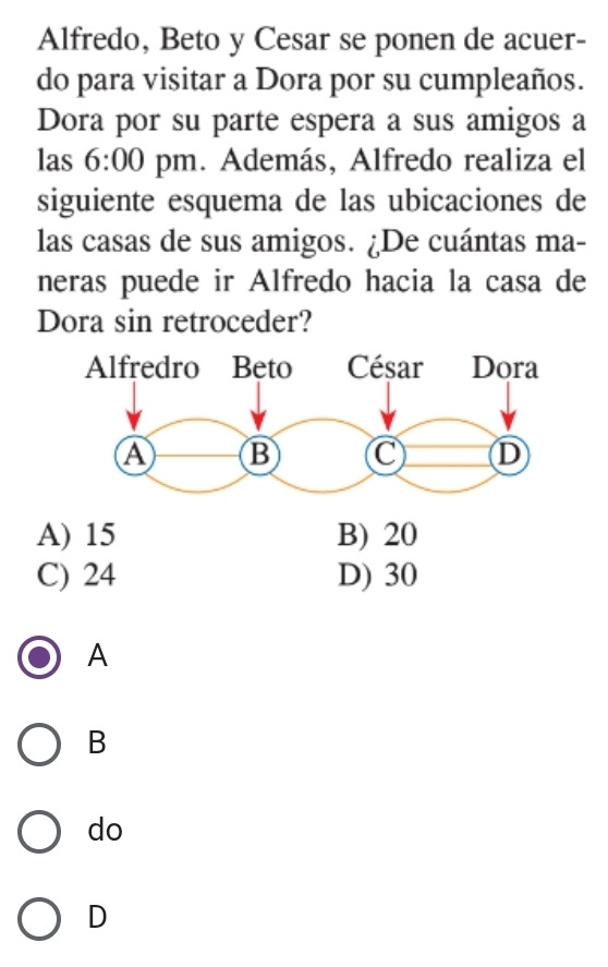 Alfredo, Beto y Cesar se ponen de acuer-
do para visitar a Dora por su cumpleaños.
Dora por su parte espera a sus amigos a
las 6:00 pm. Además, Alfredo realiza el
siguiente esquema de las ubicaciones de
las casas de sus amigos. ¿De cuántas ma-
neras puede ir Alfredo hacia la casa de
Dora sin retroceder?
A) 15 B) 20
C) 24 D) 30
A
B
do
D