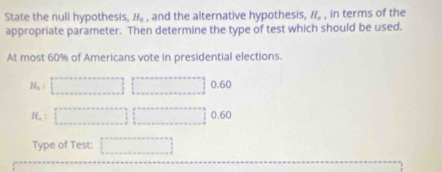 State the null hypothesis, H_0 , and the alternative hypothesis, H_a , in terms of the
appropriate parameter. Then determine the type of test which should be used.
At most 60% of Americans vote in presidential elections.
H_0 : 0.60
H_a 0.60
Type of Test: