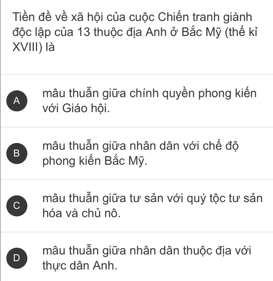 Tiền đề về xã hội của cuộc Chiến tranh giành
độc lập của 13 thuộc địa Anh ở Bắc Mỹ (thế kỉ
XVIII) là
A mâu thuẫn giữa chính quyền phong kiến
với Giáo hội.
B
mâu thuẫn giữa nhân dân với chế độ
phong kiến Bắc Mỹ.
C
mâu thuẫn giữa tư sản với quý tộc tư sản
hóa và chủ nô.
mâu thuẫn giữa nhân dân thuộc địa với
D
thực dân Anh.