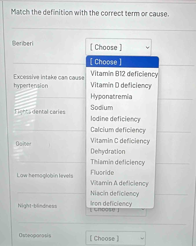 Match the definition with the correct term or cause. 
Beriberi 
[ Choose ] 
[ Choose ] 
Excessive intake can cause Vitamin B12 deficiency 
hypertension Vitamin D deficiency 
Hyponatremia 
Fights dental caries Sodium 
lodine deficiency 
Calcium deficiency 
Goiter 
Vitamin C deficiency 
Dehydration 
Thiamin deficiency 
Low hemoglobin levels Fluoride 
Vitamin A deficiency 
Niacin deficiency 
Night-blindness 
Iron deficiency 
[ Cnoose」 
Osteoporosis [ Choose ]