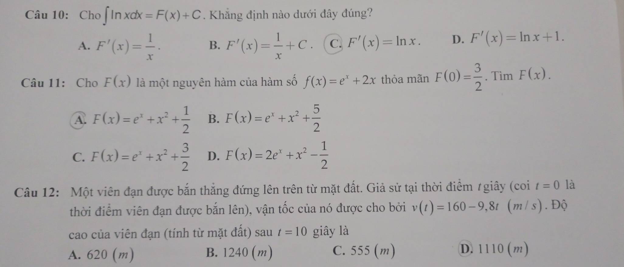 Cho ∈t ln xdx=F(x)+C. Khắng định nào dưới đây đúng?
A. F'(x)= 1/x . F'(x)= 1/x +C. C. F'(x)=ln x. D. F'(x)=ln x+1. 
B.
Câu 11: Cho F(x) là một nguyên hàm của hàm số f(x)=e^x+2x thỏa mãn F(0)= 3/2 . Tìm F(x).
A F(x)=e^x+x^2+ 1/2  B. F(x)=e^x+x^2+ 5/2 
C. F(x)=e^x+x^2+ 3/2  D. F(x)=2e^x+x^2- 1/2 
Câu 12: Một viên đạn được bắn thẳng đứng lên trên từ mặt đất. Giả sử tại thời điểm / giây (coi t=0 là
thời điểm viên đạn được bắn lên), vận tốc của nó được cho bởi v(t)=160-9,8t (m /s). Độ
cao của viên đạn (tính từ mặt đất) sau t=10 giây là
A. 620 (m) B. 1240 (m) C. 555 (m)
D. 1110 (m)