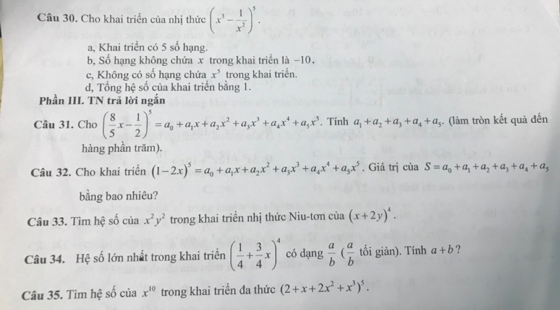 Cho khai triển của nhị thức (x^3- 1/x^2 )^5.
a, Khai triển có 5 số hạng.
b, Số hạng không chứa x trong khai triển là −10.
c, Không có số hạng chứa x^5 trong khai triển.
d, Tổng hệ số của khai triển bằng 1.
Phần III. TN trả lời ngắn
Câu 31. Cho ( 8/5 x- 1/2 )^5=a_0+a_1x+a_2x^2+a_3x^3+a_4x^4+a_5x^5. Tính a_1+a_2+a_3+a_4+a_5. (làm tròn kết quả đến
hàng phần trăm).
Câu 32. Cho khai triển (1-2x)^5=a_0+a_1x+a_2x^2+a_3x^3+a_4x^4+a_5x^5. Giá trị của S=a_0+a_1+a_2+a_3+a_4+a_5
bằng bao nhiêu?
Câu 33. Tìm hệ số của x^2y^2 trong khai triển nhị thức Niu-tơn của (x+2y)^4.
Câu 34. Hệ số lớn nhất trong khai triển ( 1/4 + 3/4 x)^4 có dạng  a/b ( a/b  tối giản). Tính a+b ?
Câu 35. Tìm hệ số của x^(10) trong khai triển đa thức (2+x+2x^2+x^3)^5.