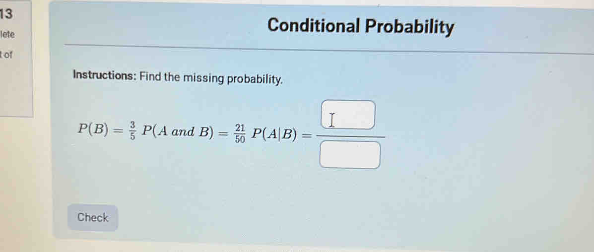 lete 
Conditional Probability 
t of 
Instructions: Find the missing probability.
P(B)= 3/5 P(AandB)= 21/50 P(A|B)= □ /□  
Check