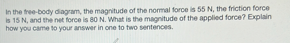 In the free-body diagram, the magnitude of the normal force is 55 N, the friction force 
is 15 N, and the net force is 80 N. What is the magnitude of the applied force? Explain 
how you came to your answer in one to two sentences.