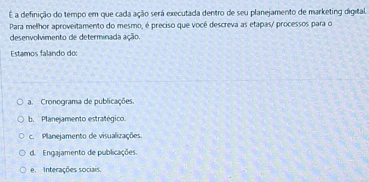 É a definição do tempo em que cada ação será executada dentro de seu planejamento de marketing digital.
Para melhor aproveitamento do mesmo, é preciso que você descreva as etapas/ processos para o
desenvolvimento de determinada ação.
Estamos falando do:
a. Cronograma de publicações.
b. Planejamento estratégico.
c. Planejamento de visualizações.
d. Engajamento de publicações.
e. Interações sociais.