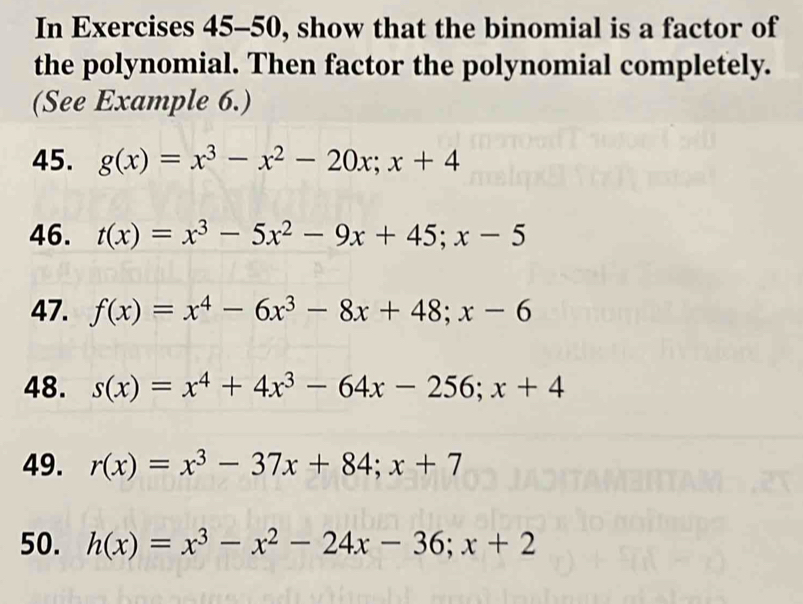 In Exercises 45-50, show that the binomial is a factor of 
the polynomial. Then factor the polynomial completely. 
(See Example 6.) 
45. g(x)=x^3-x^2-20x; x+4
46. t(x)=x^3-5x^2-9x+45; x-5
47. f(x)=x^4-6x^3-8x+48; x-6
48. s(x)=x^4+4x^3-64x-256; x+4
49. r(x)=x^3-37x+84; x+7
50. h(x)=x^3-x^2-24x-36; x+2