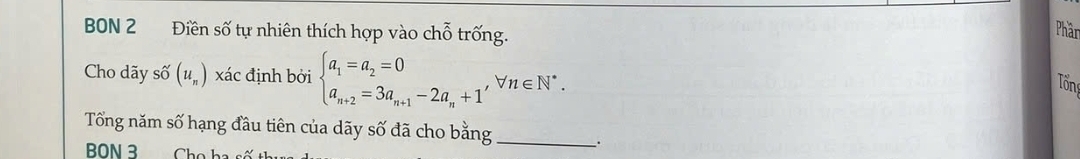 BON 2 Điền số tự nhiên thích hợp vào chỗ trống. 
Phân 
Cho dãy số (u_n) xác định bởi beginarrayl a_1=a_2=0 a_n+2=3a_n+1-2a_n+1endarray. , forall n∈ N^*. 
Tổng 
Tổng năm số hạng đầu tiên của dãy số đã cho bằng_ 
. 
BON 3 Cho ha số