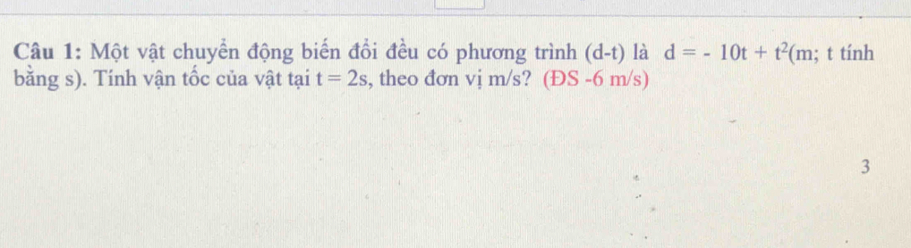 Một vật chuyển động biến đổi đều có phương trình (d-t) là d=-10t+t^2(m; t tính 
bằng s). Tính vận tốc của vật tại t=2s , theo đơn vị m/s? (ĐS -6 m/s) 
3