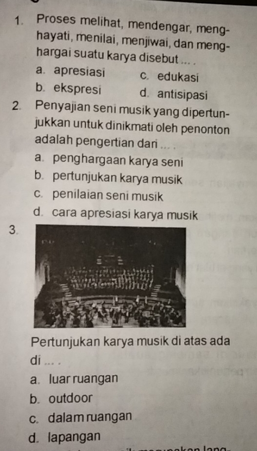 Proses melihat, mendengar, meng-
hayati, menilai, menjiwai, dan meng-
hargai suatu karya disebut ... .
a. apresiasi c edukasi
b ekspresi d.antisipasi
2 Penyajian seni musik yang dipertun-
jukkan untuk dinikmati oleh penonton
adalah pengertian dari ... .
a penghargaan karya seni
b. pertunjukan karya musik
c. penilaian seni musik
d cara apresiași karya musik
3.
Pertunjukan karya musik di atas ada
di ... .
a luar ruangan
b outdoor
c. dalam ruangan
d. lapangan