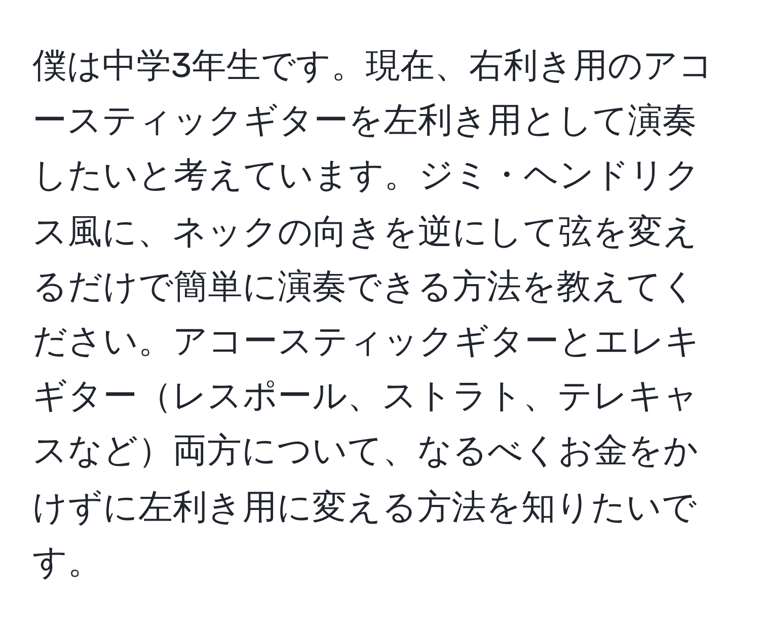 僕は中学3年生です。現在、右利き用のアコースティックギターを左利き用として演奏したいと考えています。ジミ・ヘンドリクス風に、ネックの向きを逆にして弦を変えるだけで簡単に演奏できる方法を教えてください。アコースティックギターとエレキギターレスポール、ストラト、テレキャスなど両方について、なるべくお金をかけずに左利き用に変える方法を知りたいです。