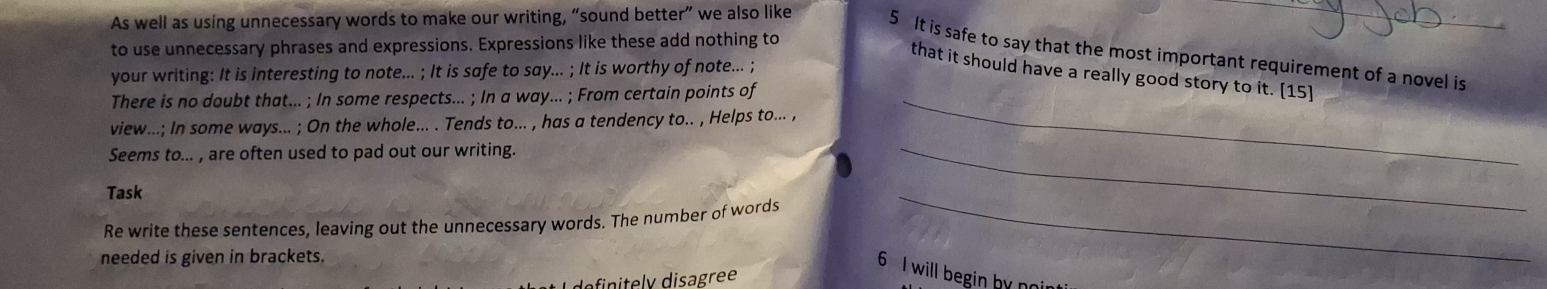 As well as using unnecessary words to make our writing, “sound better” we also like 
to use unnecessary phrases and expressions. Expressions like these add nothing to 
5 It is safe to say that the most important requirement of a novel is 
that it should have a really good story to it. [15] 
your writing: It is interesting to note... ; It is safe to say... ; It is worthy of note... ; 
There is no doubt that... ; In some respects... ; In a way... ; From certain points of_ 
view...; In some ways... ; On the whole... . Tends to... , has a tendency to.. , Helps to... , 
Seems to... , are often used to pad out our writing. 
Task 
Re write these sentences, leaving out the unnecessary words. The number of words 
_ 
needed is given in brackets. 
_ 
6 I will begin by noir 
y disagr ee