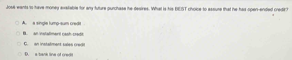 José wants to have money available for any future purchase he desires. What is his BEST choice to assure that he has open-ended credit?
A. a single lump-sum credit .
B. an installment cash credit
C. an installment sales credit
D. a bank line of credit