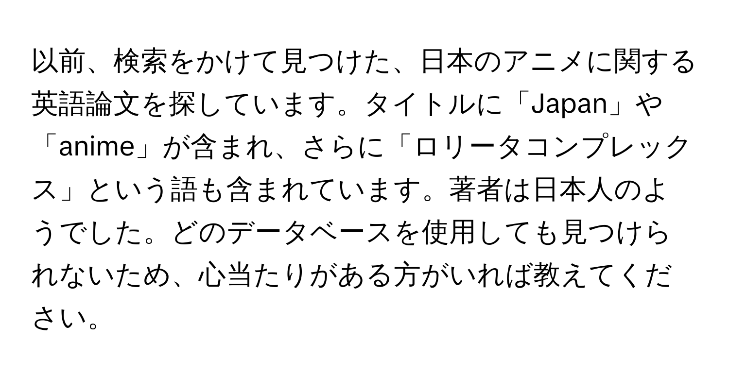 以前、検索をかけて見つけた、日本のアニメに関する英語論文を探しています。タイトルに「Japan」や「anime」が含まれ、さらに「ロリータコンプレックス」という語も含まれています。著者は日本人のようでした。どのデータベースを使用しても見つけられないため、心当たりがある方がいれば教えてください。