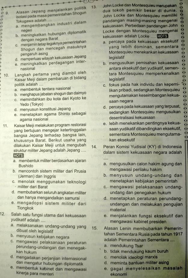 Alasan Jepang menjalankan politik 13. John Locke dan Montesquieu merupakan
dua tokoh pemikir besar di dunia.
isolasi pada masa pemerintahan Shogun
John Locke dan Montesquieu memiliki
Tokugawa adalah    
a. mengembangkan industri dalam pandangan masing-masing mengenai
kekuasaan. Perbedaan pandangan John
negeri
b. meningkatkan hubungan diplomatik  Locke dengan Montesquieu mengenai
dengan negara Barat kekuasaan adalah Locke .... [O1S
c. menjamin tetap tegaknya pemerintahan a. percaya pada kekuasaan eksekutif
Shogun dan mencegah masuknya yang lebih dominan, sementara
pengaruh asing Montesquieu menekankan kekuasaan
d. memperluas wilayah kekuasaan Jepang legislatif
e. meningkatkan perdagangan inter- b. mengusulkan pemisahan kekuasaan
nasional antara eksekutif dan yudikatif, semen-
10. Langkah pertama yang diambil oleh tara Montesquieu memperkenalkan
Kaisar Meiji dalam pembaruan di bidang legislatif
politik adalah ....
a. membentuk tentara nasional c. fokus pada hak individu dan kepemi-
b. menghapus jabatan shogun dan daimyo likan pribadi, sedangkan Montesquieu
c. memindahkan ibu kota dari Kyoto ke mengutamakan keseimbangan kekua-
Yedo (Tokyo) saan negara
d. menyusun konstitusi Jepang d. percaya pada kekuasaan yang terpusat,
e. menetapkan agama Shinto sebagai sedangkan Montesquieu mengusulkan
agama nasional desentralisasi kekuasaan
11. Kaisar Meiji melakukan program restorasi e. lebih menekankan pentingnya kekua-
yang bertujuan mengejar ketertinggalan saan yudikatif dibandingkan eksekutif,
bangsa Jepang terhadap bangsa lain, sementara Montesquieu mengutama-
khususnya Barat. Berikut usaha yang kan eksekutif
dilakukan Kaisar Meiji untuk mengubah 14. Peran Komisi Yudisial (KY) di Indonesia
struktur militer Jepang adalah Jepang .... dalam sistem kekuasaan negara adalah
HOTS
a. membentuk militer berdasarkan ajaran …
Bushido a. mengusulkan calon hakim agung dan
b. mencontoh sistem militer dari Prusia mengawasi perilaku hakim
(Jerman) dan Inggris b. menyusun undang-undang dan
c. menolak menggunakan teknologi menetapkan kebijakan pemerintah
militer dari Barat c. mengawasi pelaksanaan undang-
d. membubarkan seluruh angkatan militer undang dan penegakan hukum
dan hanya mengandalkan samurai d. menetapkan peraturan perundang-
e. mengadopsi sistem militer dari undangan dan melakukan pengujian
Tiongkok material
12. Salah satu fungsi utama dari kekuasaan e. menjalankan fungsi eksekutif dan
yudikatif adalah .... mengawasi kabinet presiden
a. melaksanakan undang-undang yang 15. Alasan Lenin membubarkan Pemerin-
dibuat oleh legislatif
b. menyusun kebijakan negara tahan Sementara Rusia pada tahun 1917
adalah Pemerintahan Sementara ....
c. mengawasi pelaksanaan peraturan a. mendukung Tsar
perundang-undangan dan menegak-
kan hukum b. tidak mendukung kaum buruh
d. mengadakan perjanjian internasional c. menolak ideologi marxis
dan mengatur hubungan diplomatik d. meminta bantuan militer asing
e. membentuk kabinet dan mengawasi e. gagal menyelesaikan masalah
kinerja para menteri ekonomi