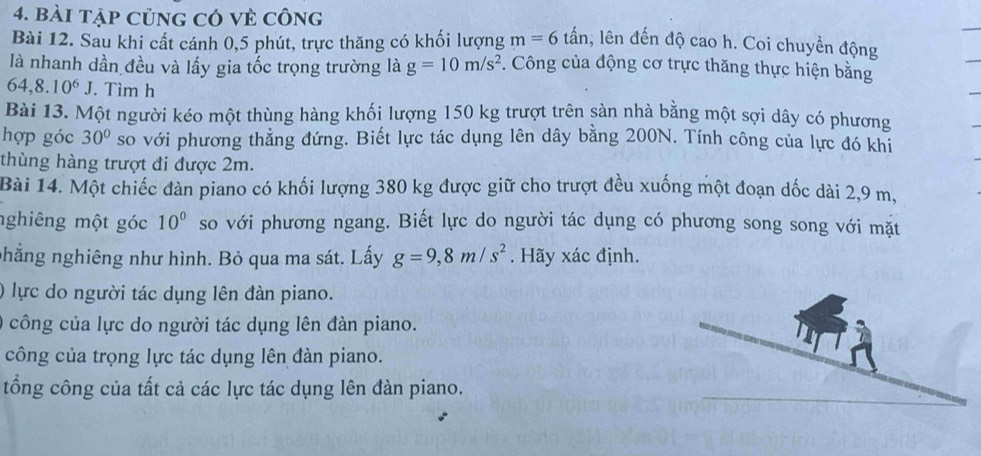 bài tập củng có vẻ công 
Bài 12. Sau khi cất cánh 0, 5 phút, trực thăng có khối lượng m=6tan 1, lên đến độ cao h. Coi chuyển động 
là nhanh dần đều và lấy gia tốc trọng trường là g=10m/s^2 *. Công của động cơ trực thăng thực hiện bằng
64,8.10^6J. Tìm h 
Bài 13. Một người kéo một thùng hàng khối lượng 150 kg trượt trên sàn nhà bằng một sợi dây có phương 
hợp góc 30° so với phương thăng đứng. Biết lực tác dụng lên dây bằng 200N. Tính công của lực đó khi 
thùng hàng trượt đi được 2m. 
Bài 14. Một chiếc đàn piano có khối lượng 380 kg được giữ cho trượt đều xuống một đoạn dốc dài 2,9 m, 
nghiêng một góc 10° so với phương ngang. Biết lực do người tác dụng có phương song song với mặt 
phẳng nghiêng như hình. Bỏ qua ma sát. Lấy g=9, 8m/s^2. Hãy xác định. 
0 lực do người tác dụng lên đàn piano. 
công của lực do người tác dụng lên đàn piano. 
công của trọng lực tác dụng lên đàn piano. 
tổng công của tất cả các lực tác dụng lên đàn piano.