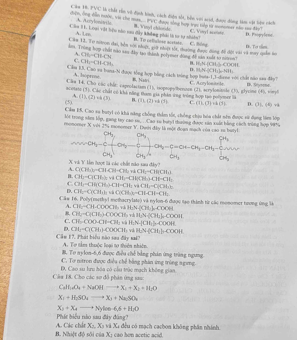 PVC là chất rắn vô định hình, cách điện tốt, bền với acid, được dùng làm vật liệu cách
điện, ổng dẫn nước, vài che mưa,... PVC được tổng hợp trực tiếp từ monomer nào sau đây?
A. Acrylonitrile. B. Vinyl chloride. C. Vinyl acetate. D. Propylene.
Câu 11. Loại vật liệu nào sau đầy không phải là tơ tự nhiên?
A. Len. B. To cellulose acetate. C. Bông.
D. Tơ tằm.
Câu 12. Tơ nitron dai, bền với nhiệt, giữ nhiệt tốt, thường được dùng để đệt vải và may quần áo
ấm. Trùng hợp chất nào sau đây tạo thành polymer dùng đề sản xuất tơ nitron?
A. CH_2=CH-CN.
C. CH_2=CH-CH_3.
B. H_2N-[CH_2]_5-COOH.
D. H_2N-[CH_2]_6-NH_2.
Câu 13. Cao su buna-N được tổng hợp bằng cách trùng hợp buta-1,3-diene với chất nào sau đây?
A. Isoprene. B. Natri. C. Acrylonitrile. D. Styrene.
Câu 14. Cho các chất: caprolactam (1), isopropylbenzen (2), acrylonitrile (3), glycine (4), vinyl
acetate (5). Các chất có khả năng tham gia phản ứng trùng hợp tạo polymer là
A. (1), (2) và (3). B. (1), (2) và (5).
(5). C. (1), (3) và (5) D. (3), (4) và
Câu 15. Cao su butyl có khả năng chống thấm tốt, chống chịu hóa chất nên được sử dụng làm lớp
lót trong săm lốp, gang tay cao su,…Cao su butyl thường được sản xuất bằng cách trùng hợp 98%
monomer X với 2% monomer Y. Dưới đây là một đoạn mạch của cao 
nào sau đây?
A. C(CH_3)_2=CH-CH=CH_2 và CH_2=CH(CH_3).
B. CH_2=C(CH_3) 2 và CH_2=CH(CH_3)-CH=CH_2.
C. CH_2=CH(CH_3)-CH=CH_2 v aCH_2=C(CH_3)_2.
D. CH_2=C(CH_3)_2 và C(CH_3)_2=CH-CH=CH_2.
Câu 16. Poly(methyl methacrylate) và nylon-6 được tạo thành từ các monomer tương ứng là
A. CH_2=CH-COOCH_3 và H_2N-[CH_2]_6-COOH.
B. CH_2=C(CH_3)-COOCH_3 và H_2N-[CH_2]_6-COOH.
C. CH_3-COO-CH=CH_2 và H_2N-[CH_2]_5-COOH.
D. CH_2=C(CH_3)-COOCH_3 và H_2N-[CH_2]_5-COOH.
Câu 17. Phát biểu nào sau đây sai?
A. Tơ tằm thuộc loại tơ thiên nhiên.
B. Tơ nylon-6,6 được điều chế bằng phản ứng trùng ngưng.
C. Tơ nitron được điều chế bằng phản ứng trùng ngừng.
D. Cao su lưu hóa có cấu trúc mạch không gian.
Câu 18. Cho các sơ đồ phản ứng sau:
C_8H_14O_4+NaOHto X_1+X_2+H_2O
X_1+H_2SO_4to X_3+Na_2SO_4
X_3+X_4to Nylon-6,6+H_2O
Phát biều nào sau đây đúng?
A. Các chất X_2,X_3 và X 4 đều có mạch cacbon không phân nhánh.
B. Nhiệt độ sôi c u a X_2 cao hon acetic acid.