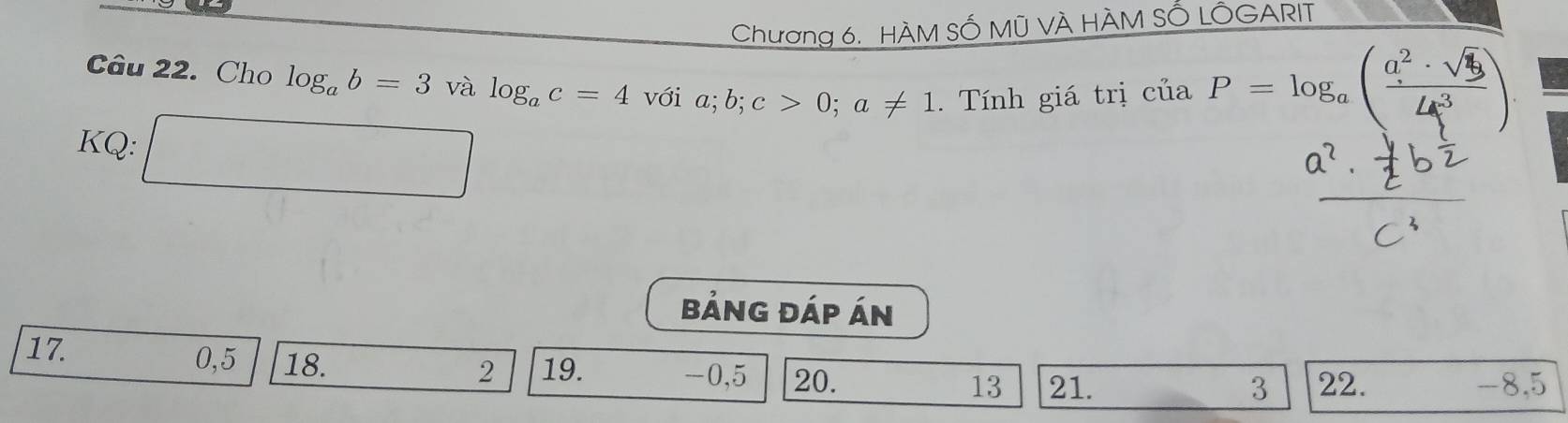 Chương 6. HÀM SỐ Mũ VÀ HÀM SỔ LÔGARIT 
Câu 22. Cho log _ab=3 và log _ac=4 với a; b; c>0; a!= 1. Tính giá trị ciaP=log _a( a^2· sqrt(3)/4c^3 )
KQ: □ 
bảng đáp án 
17. 0, 5 18. -0, 5 20. 13 21. 22. -8, 5
2 19.
3