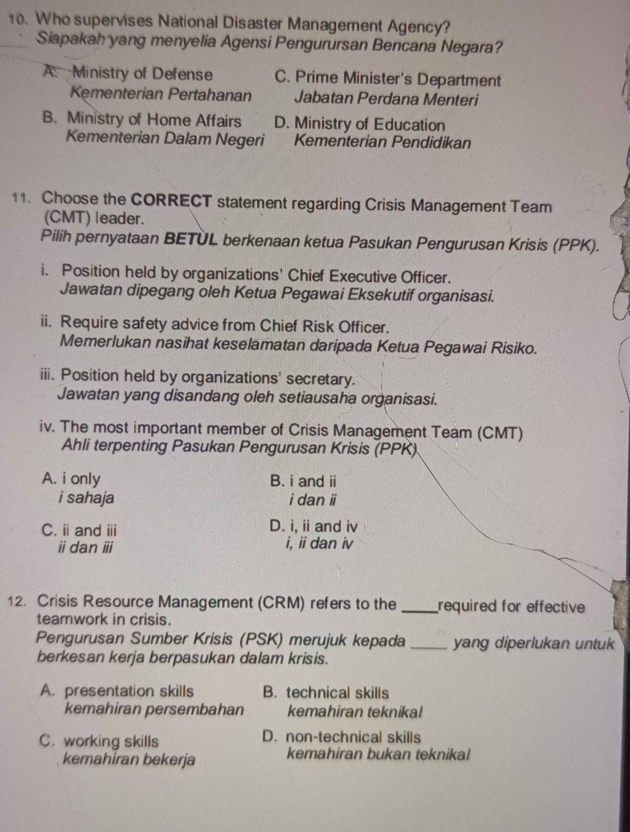 Who supervises National Disaster Management Agency?
Siapakah yang menyelia Agensi Pengurursan Bencana Negara?
A. Ministry of Defense C. Prime Minister's Department
Kęmenterian Pertahanan Jabatan Perdana Menteri
B. Ministry of Home Affairs D. Ministry of Education
Kementerian Dalam Negeri Kementerian Pendidikan
11. Choose the CORRECT statement regarding Crisis Management Team
(CMT) leader.
Pilih pernyataan BETÜL berkenaan ketua Pasukan Pengurusan Krisis (PPK).
i. Position held by organizations' Chief Executive Officer.
Jawatan dipegang oleh Ketua Pegawai Eksekutif organisasi.
ii. Require safety advice from Chief Risk Officer.
Memerlukan nasihat keselamatan daripada Ketua Pegawai Risiko.
iii. Position held by organizations' secretary.
Jawatan yang disandang oleh setiausaha organisasi.
iv. The most important member of Crisis Management Team (CMT)
Ahli terpenting Pasukan Pengurusan Krisis (PPK)
A. i only B. i and ii
i sahaja i dan i
C. iand ⅲi
D. i, ii and iv
idan ⅲi i, ii dan iv
12. Crisis Resource Management (CRM) refers to the _required for effective 
teamwork in crisis.
Pengurusan Sumber Krisis (PSK) merujuk kepada _yang diperlukan untuk
berkesan kerja berpasukan dalam krisis.
A. presentation skills B. technical skills
kemahiran persembahan kemahiran teknikal
C. working skills
D. non-technical skills
kemahiran bekerja
kemahiran bukan teknikal