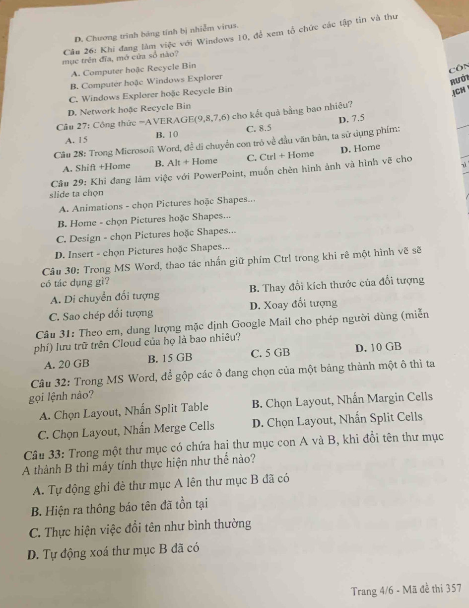 D. Chương trình bảng tính bị nhiễm virus.
Câu 26: Khi đang làm việc với Windows 10, để xem tổ chức các tập tin và thư
mục trên đĩa, mở cửa sổ nào?
A. Computer hoặc Recycle Bin
Côn
B. Computer hoặc Windows Explorer
Rưở1
C. Windows Explorer hoặc Recycle Bin
.|CH
D. Network hoặc Recycle Bin
Câu 27: Công thức =AVERA GI E(9,8,7,6) cho kết quả bằng bao nhiêu?
A. 15 B. 10 C. 8.5 D. 7.5
Câu 28: Trong Microsofi Word, đề di chuyền con trỏ về đầu văn bản, ta sử dụng phím:
A. Shift +Home B. Alt + Home C. Ctrl + Home D. Home
nì
Câu 29: Khi đang làm việc với PowerPoint, muốn chèn hình ảnh và hình vẽ cho
slide ta chọn
A. Animations - chọn Pictures hoặc Shapes...
B. Home - chọn Pictures hoặc Shapes...
C. Design - chọn Pictures hoặc Shapes...
D. Insert - chọn Pictures hoặc Shapes...
Câu 30: Trong MS Word, thao tác nhấn giữ phím Ctrl trong khi rê một hình vẽ sẽ
có tác dụng gì?
A. Di chuyển đối tượng B. Thay đổi kích thước của đối tượng
C. Sao chép đổi tượng D. Xoay đối tượng
Câu 31: Theo em, dung lượng mặc định Google Mail cho phép người dùng (miễn
phí) lưu trữ trên Cloud của họ là bao nhiêu?
A. 20 GB B. 15 GB C. 5 GB D. 10 GB
Câu 32: Trong MS Word, để gộp các ô đang chọn của một bảng thành một ô thì ta
gọi lệnh nào?
A. Chọn Layout, Nhấn Split Table B. Chọn Layout, Nhấn Margin Cells
C. Chọn Layout, Nhấn Merge Cells D. Chọn Layout, Nhấn Split Cells
Câu 33: Trong một thư mục có chứa hai thư mục con A và B, khi đổi tên thư mục
A thành B thì máy tính thực hiện như thế nào?
A. Tự động ghi đè thư mục A lên thư mục B đã có
B. Hiện ra thông báo tên đã tồn tại
C. Thực hiện việc đổi tên như bình thường
D. Tự động xoá thư mục B đã có
Trang 4/6 - Mã đề thi 357