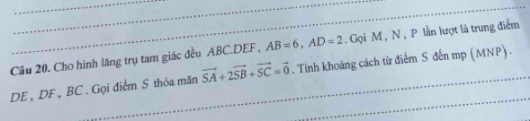 AB=6, AD=2. Gọi M , N , P lần lượt là trung điểm 
Câu 20. Cho hình lăng trụ tam giác đều ABC. DEF, . Tính khoảng cách từ điểm S đến mp (MNP) .
DE, DF, BC. Gọi điểm S thỏa mãn vector SA+2vector SB+vector SC=vector 0