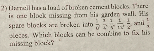 Darnell has a load of broken cement blocks. There 
is one block missing from his garden wall. His 
spare blocks are broken into  1/8 ,  3/4 ,  1/6 ,  1/12 ,  1/2  , and  1/3 
pieces. Which blocks can he combine to fix his 
missing block?