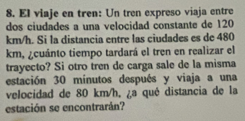 El viaje en tren: Un tren expreso viaja entre 
dos ciudades a una velocidad constante de 120
km/h. Si la distancia entre las ciudades es de 480
km, ¿cuánto tiempo tardará el tren en realizar el 
trayecto? Si otro tren de carga sale de la misma 
estación 30 mínutos después y viaja a una 
velocidad de 80 km/h, ¿a qué distancia de la 
estación se encontrarán?