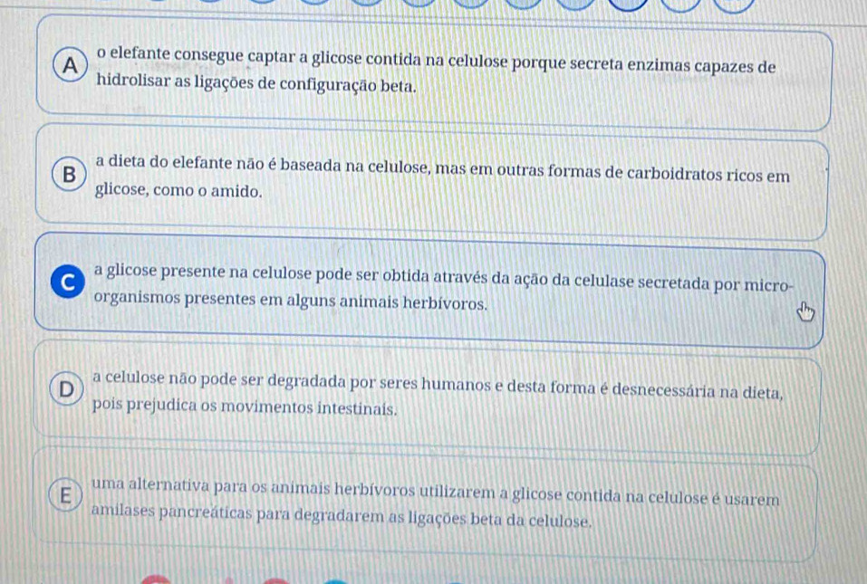 A o elefante consegue captar a glicose contida na celulose porque secreta enzimas capazes de
hidrolisar as ligações de configuração beta.
B a dieta do elefante não é baseada na celulose, mas em outras formas de carboidratos ricos em
glicose, como o amido.
C a glicose presente na celulose pode ser obtida através da ação da celulase secretada por micro-
organismos presentes em alguns animais herbívoros.
D a celulose não pode ser degradada por seres humanos e desta forma é desnecessária na dieta,
pois prejudica os movimentos intestinais.
uma alternativa para os animais herbívoros utilizarem a glicose contida na celulose é usarem
amilases pancreáticas para degradarem as ligações beta da celulose.