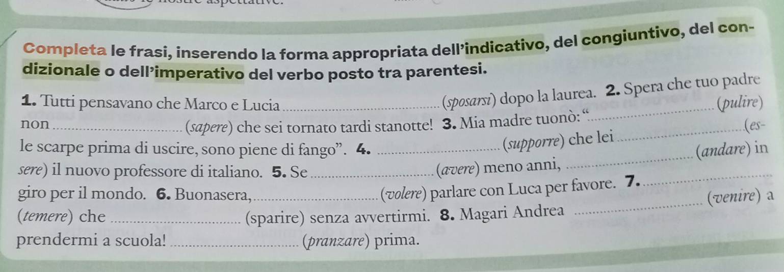 Completa le frasi, inserendo la forma appropriata dell’indicativo, del congiuntivo, del con- 
dizionale o dell’imperativo del verbo posto tra parentesi. 
(spоsαт₅í) dopo la laurea. 2. Spera che tuo padre 
1. Tutti pensavano che Marco e Lucia __(pulire) 
(sapere) che sei tornato tardi stanotte! 3. Mia madre tuonò: “ 
non_ _(es- 
_ 
(supporre) che lei 
le scarpe prima di uscire, sono piene di fango”. 4. _(andare) in 
sere) il nuovo professore di italiano. 5. Se_ 
(ævere) meno anni,_ 
_ 
(volere) parlare con Luca per favore. 7. 
giro per il mondo. 6. Buonasera,_ (venire) a 
(temere) che _(sparire) senza avvertirmi. 8. Magari Andrea 
prendermi a scuola! _(pranzare) prima.