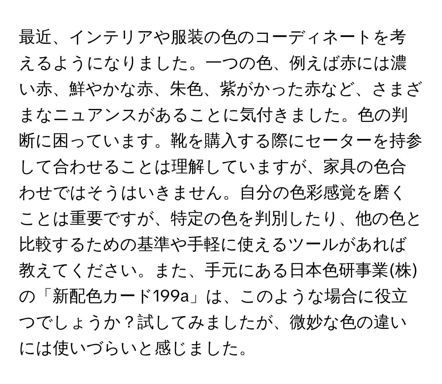 最近、インテリアや服装の色のコーディネートを考えるようになりました。一つの色、例えば赤には濃い赤、鮮やかな赤、朱色、紫がかった赤など、さまざまなニュアンスがあることに気付きました。色の判断に困っています。靴を購入する際にセーターを持参して合わせることは理解していますが、家具の色合わせではそうはいきません。自分の色彩感覚を磨くことは重要ですが、特定の色を判別したり、他の色と比較するための基準や手軽に使えるツールがあれば教えてください。また、手元にある日本色研事業(株)の「新配色カード199a」は、このような場合に役立つでしょうか？試してみましたが、微妙な色の違いには使いづらいと感じました。