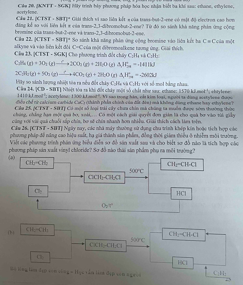 [KNTT - SGK] Hãy trình bày phương pháp hóa học nhận biết ba khí sau: ethane, ethylene,
acetylene.
Câu 21. [CTST - SBT]* Giải thích vì sao liên kết π của trans-but-2-ene có mật độ electron cao hơn
đáng kể so với liên kết π của trans-2,3-dibromobut-2-ene? Từ đó so sánh khả năng phản ứng cộng
bromine của trans-but-2-ene và trans-2,3-dibromobut-2-ene.
Câu 22. [CTST-SBT]^* So sánh khả năng phản ứng cộng bromine vào liên kết ba Cequiv C của một
alkyne và vào liên kết đôi C=C của một dibromoalkene tương ứng. Giải thích.
Câu 23. [CTST - SGK] Cho phương trình đốt cháy C_2H_4 và C_2H_2:
C_2H_4(g)+3O_2(g)to 2C2CO_2(g)+2H_2O (g) △ _rH_(298)°=-1411kJ
2C_2H_2(g)+5O_2(g)xrightarrow f4CO_2(g)+2H_2O (g) △ _rH_(298)°=-2602kJ
Hãy so sánh lượng nhiệt tỏa ra nếu đốt cháy C_2H_4 và C_2H_2 với số mol bằng nhau.
Câu 24. [CD-SBT] Nhiệt tỏa ra khi đốt cháy một số chất như sau: ethane: 1570 kJ.mol'; ehtylene:
1410kJ.mol^(-1); acetylene: 1300kJ.mol^(-1). Vì sao trong hàn, cắt kim loại, người ta dùng acetylene được
điều chế từ calcium carbide CaC_2 (thành phần chính của đất đèn) mà không dùng ethane hay ethylene?
Câu 25. [CTST - SBT] Có một số loại trái cây chưa chín mà chúng ta muốn được sớm thưởng thức
chúng, chẳng hạn một quả bơ, xoài,... Có một cách giải quyết đơn giản là cho quả bơ vào túi giấy
cùng với vài quả chuối sắp chín, bơ sẽ chín nhanh hơn nhiều. Giải thích cách làm trên.
Câu 26. [CTST - SBT] Ngày nay, các nhà máy thường sử dụng chu trình khép kín hoặc tích hợp các
phương pháp để nâng cao hiệu suất, hạ giá thành sản phẩm, đồng thời giảm thiều ô nhiễm môi trường.
Viết các phương trình phản ứng biểu diễn sơ đồ sản xuất sau và cho biết sơ đồ nào là tích hợp các
phương pháp sản xuất vinyl chloride? Sơ đồ nào thải sản phẩm phụ ra môi trường?
(b) CH_2=CH_2
CH_2=CH-Cl
500°C
ClCH_2-CH_2Cl
Cl_2
HCl
C_2H_2
Bộ lông làm đẹp con công - Học vấn làm đẹp con người 25