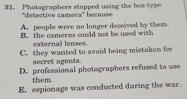 Photographers stopped using the box-type
“detective camera” because
A. people were no longer deceived by them.
B. the cameras could not be used with
external lenses.
C. they wanted to avoid being mistaken for
secret agents.
D. professional photographers refused to use
them.
E. espionage was conducted during the war.