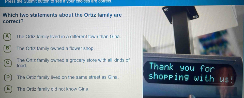 Press the Submit button to see if your choices are correct.
C
Which two statements about the Ortiz family are
correct?
A) The Ortiz family lived in a different town than Gina.
B) The Ortiz family owned a flower shop.
C) The Ortiz family owned a grocery store with all kinds of Thank you for
food.
D) The Ortiz family lived on the same street as Gina. shopping with us!
E) The Ortiz family did not know Gina.